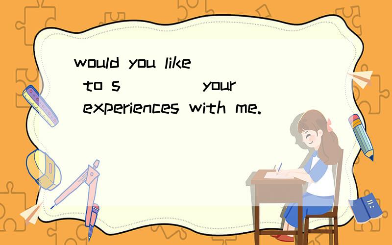 would you like to s____ your experiences with me.