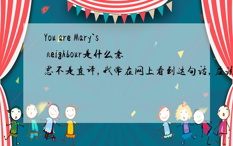 You are Mary`s neighbour是什么意思不是直译，我常在网上看到这句话，应该是一句习语吧，知道的人请回答