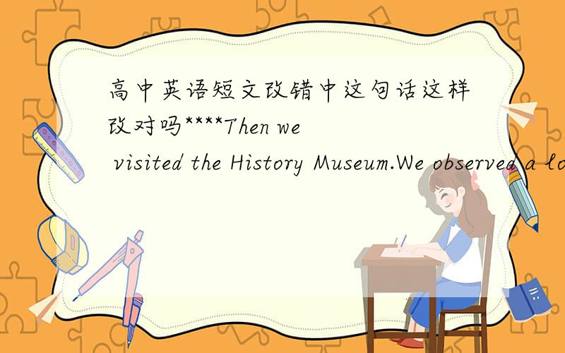 高中英语短文改错中这句话这样改对吗****Then we visited the History Museum.We observed a lot of valuable things in them and we learned a lot about Chinese history.我把them→there 答案是them→it 我把about→of 答案显示不