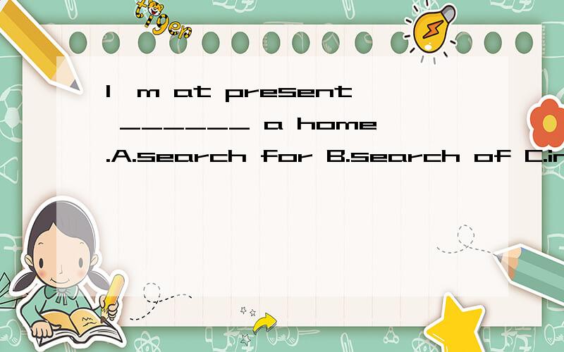I'm at present ______ a home.A.search for B.search of C.in search of D.on search for
