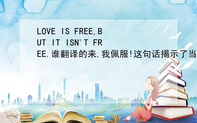 LOVE IS FREE,BUT IT ISN'T FREE.谁翻译的来,我佩服!这句话揭示了当今社会的问题哦!