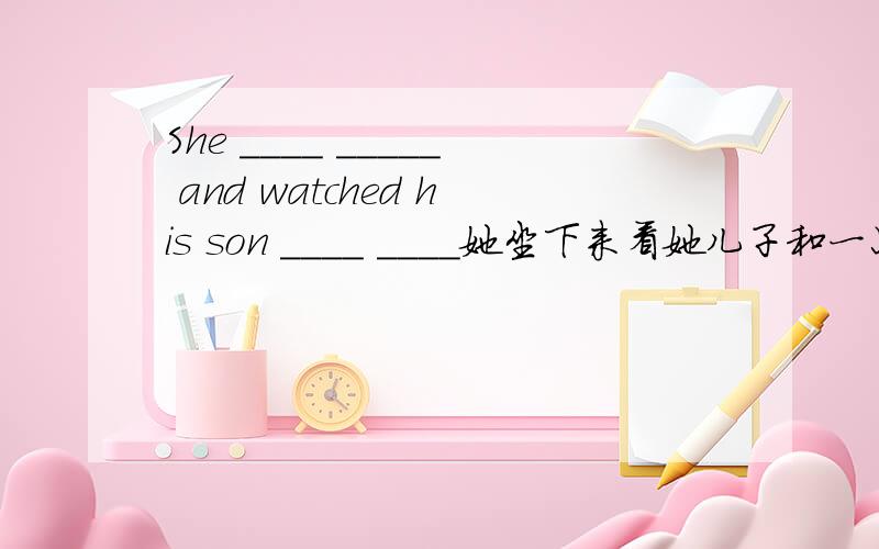 She ____ _____ and watched his son ____ ____她坐下来看她儿子和一只小猫玩耍.填空