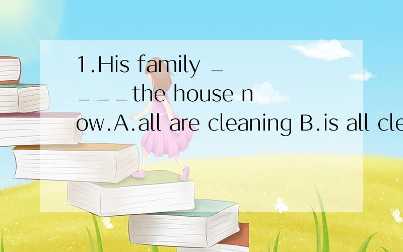 1.His family ____the house now.A.all are cleaning B.is all cleaningC.are all cleaning D.are cleaning all2.Does she ___any books?Yes,she does.A.there is B.has C.have D.there are3.I don't like ____.A.late B.to late C.to be late D.be late 要解释为