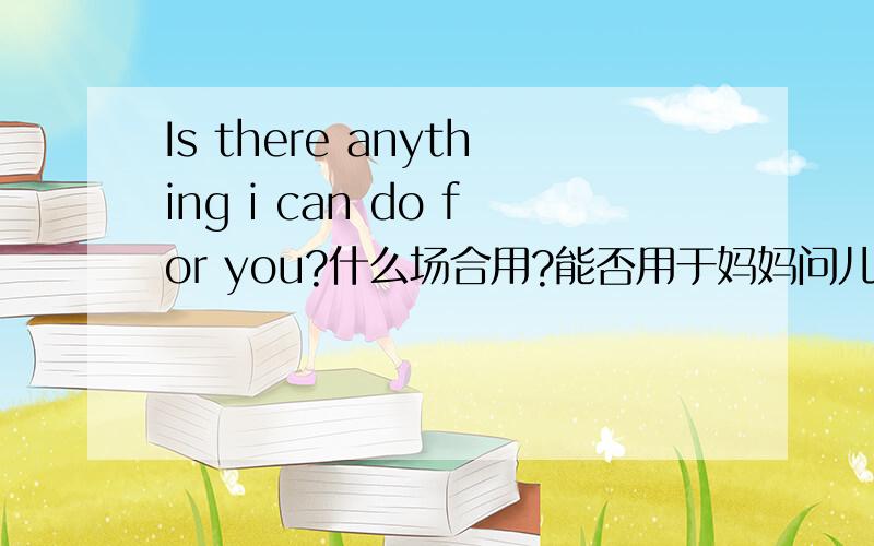 Is there anything i can do for you?什么场合用?能否用于妈妈问儿子呢?