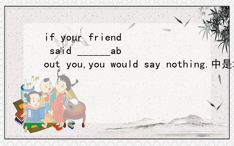 if your friend said ______about you,you would say nothing.中是填something bad还是anything good?要说明理由啊,