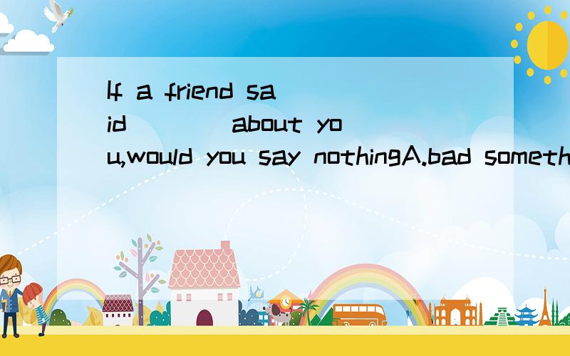 If a friend said____about you,would you say nothingA.bad something B.bad anything C.something bad D.nothing