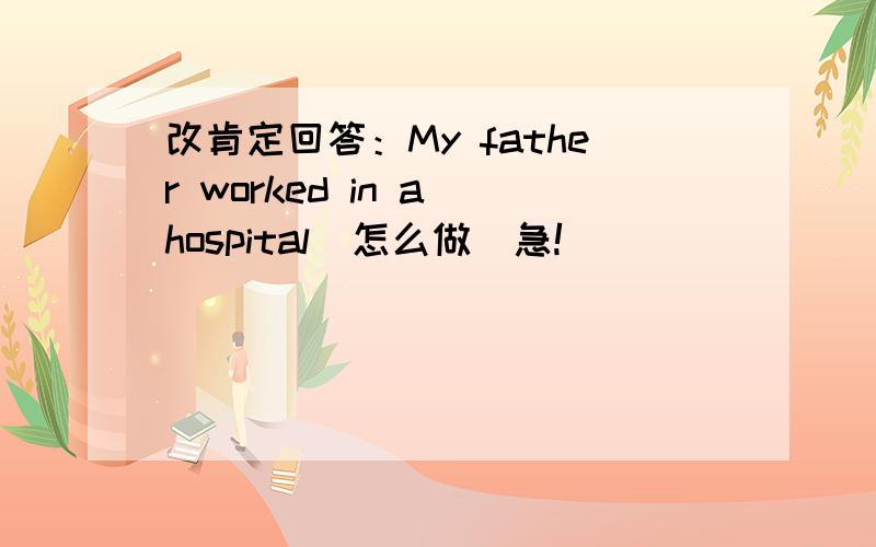 改肯定回答：My father worked in a hospital（怎么做）急!