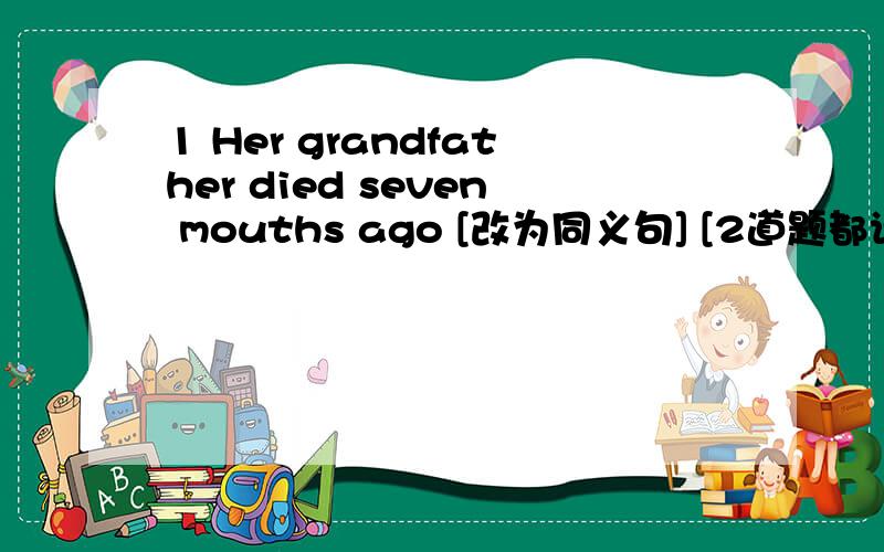 1 Her grandfather died seven mouths ago [改为同义句] [2道题都请说出为什么]Her grandfather ---------    ---------    ---------   for seven mouth 2     谜语        What's  too much for me ,  just  right  for two , but nothing at all for