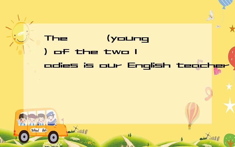 The < > (young) of the two ladies is our English teacher .The < > (young) of the two ladies is our English teacher .词性转换