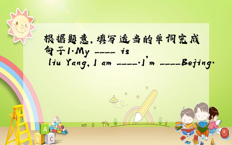 根据题意,填写适当的单词完成句子1.My ____ is liu Yang,I am ____.I'm ____Bejing.