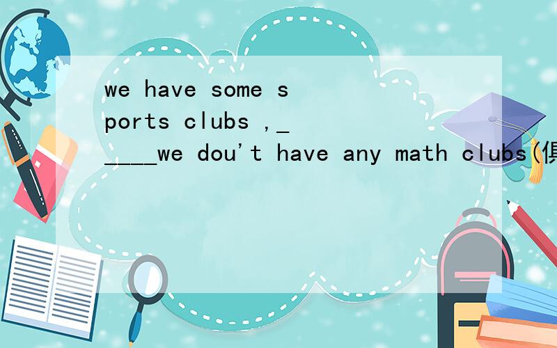 we have some sports clubs ,_____we dou't have any math clubs(俱乐部）