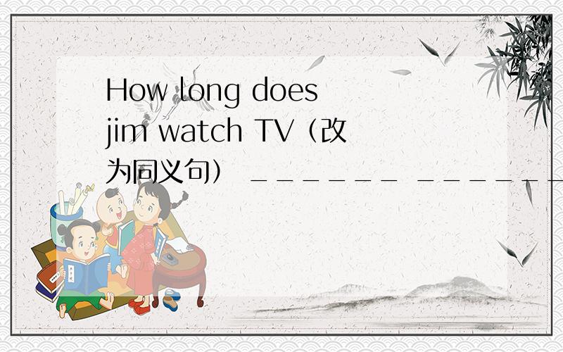 How long does jim watch TV（改为同义句） ______ _______ _______ does jim watch TV.