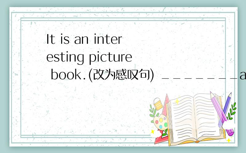 It is an interesting picture book.(改为感叹句) _______an interesting picture book is___!对不起哈，我打错了是_______an interesting picture book it___!
