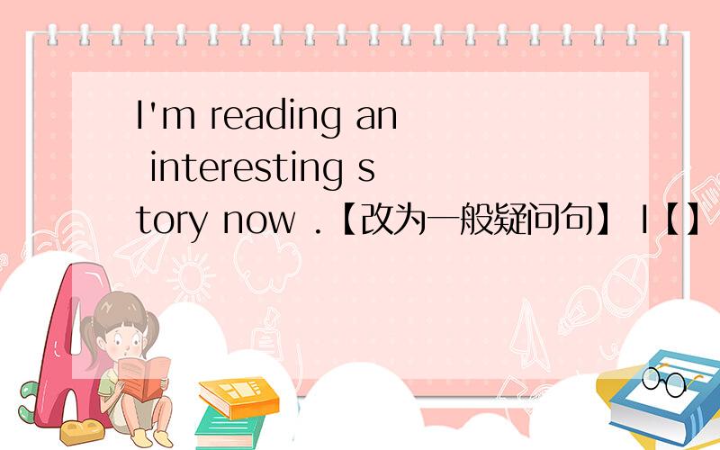 I'm reading an interesting story now .【改为一般疑问句】 I【】 【】【】 an interesting story now