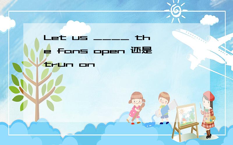 Let us ____ the fans open 还是trun on