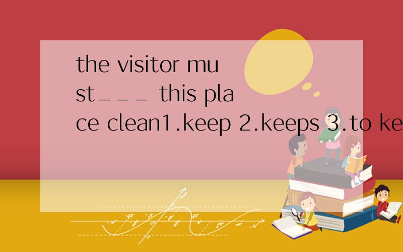 the visitor must___ this place clean1.keep 2.keeps 3.to keep 4.keeping
