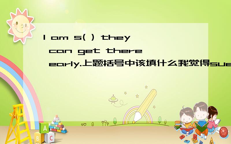 I am s( ) they can get there early.上题括号中该填什么我觉得suer和surprised都可以