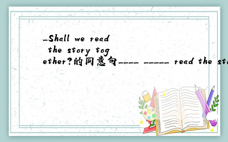 _Shall we read the story together?的同意句____ _____ read the story together?____ _____ reading the story together?