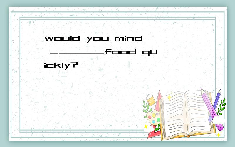 would you mind ______food quickly?