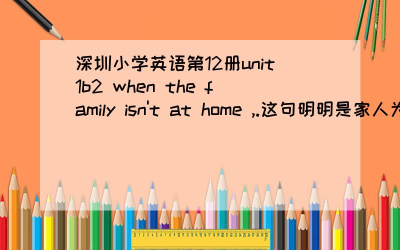 深圳小学英语第12册unit1b2 when the family isn't at home ,.这句明明是家人为什么用单数又不是家庭,是不是搞错了.请知情者解疑!我认为；丛句的谓语isn't 应该用aren't啊?