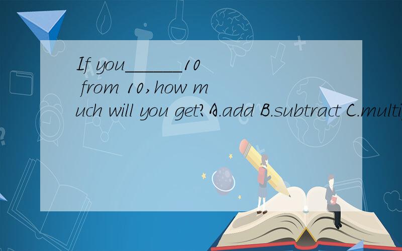 If you______10 from 10,how much will you get?A.add B.subtract C.multiply D.divide请问啥意思,选择哪个,请说理由!