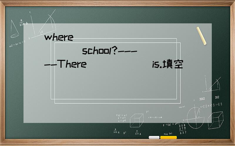 where _____ _____ school?-----There _____ is.填空