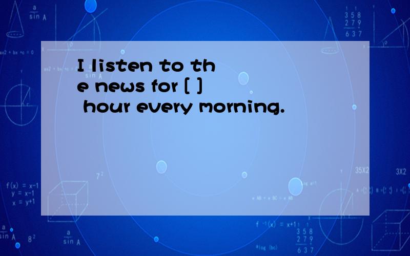 I listen to the news for [ ] hour every morning.