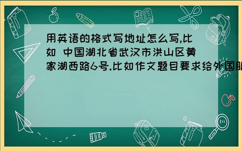 用英语的格式写地址怎么写,比如 中国湖北省武汉市洪山区黄家湖西路6号.比如作文题目要求给外国朋友些一封信.