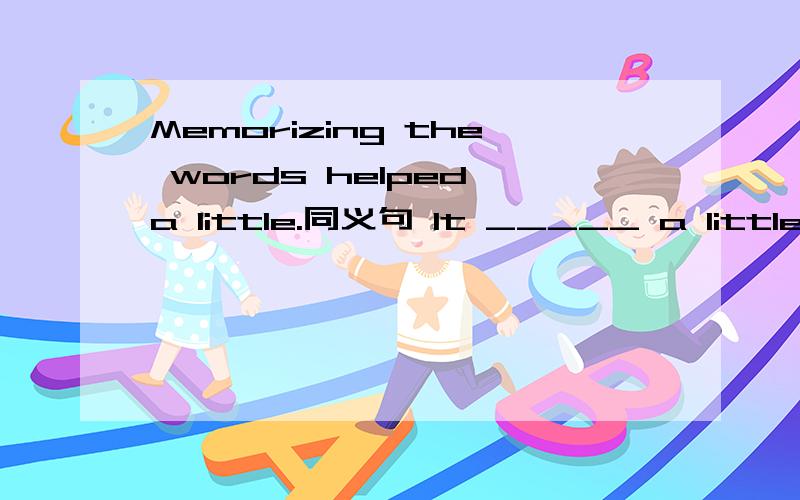 Memorizing the words helped a little.同义句 It _____ a little _______ ____ ________ the words.