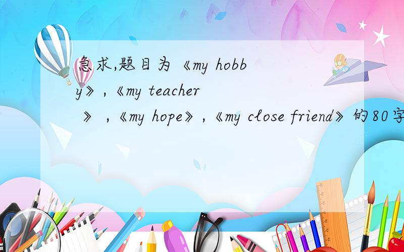 急求,题目为《my hobby》,《my teacher 》 ,《my hope》,《my close friend》的80字英语短文1.《my hobby》，2.《my teacher 》 ，3.《my hope》,4.《my close friend》这是四篇英语短文的题目