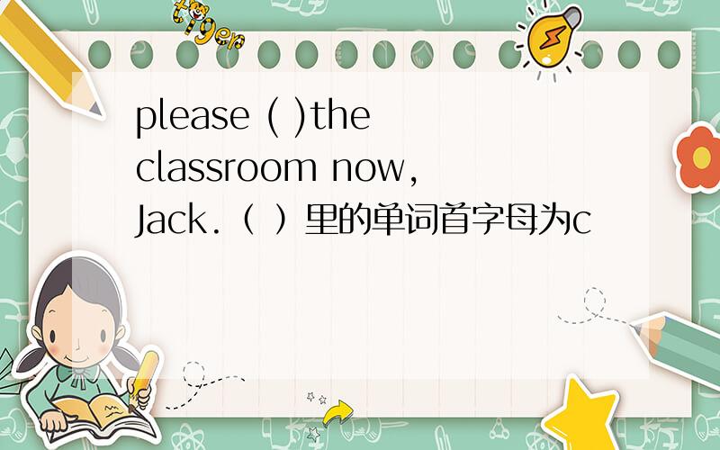 please ( )the classroom now,Jack.（ ）里的单词首字母为c
