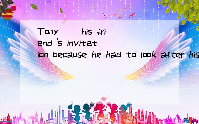 Tony （）his friend 's invitation because he had to look after his brother.
