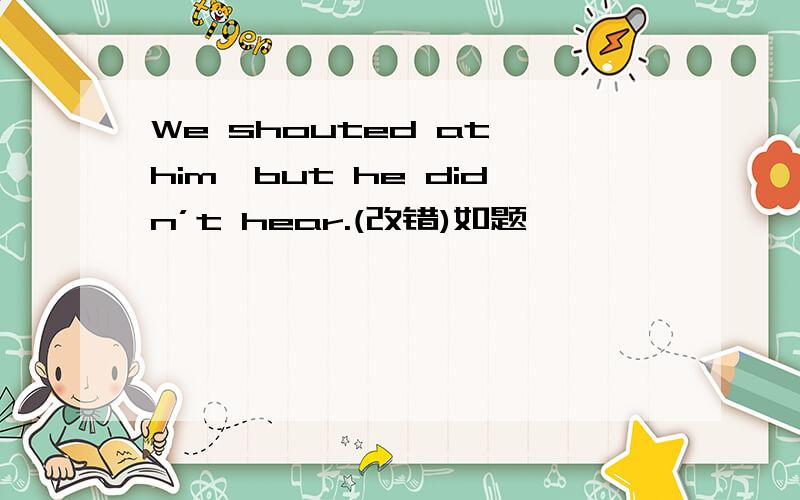We shouted at him,but he didn’t hear.(改错)如题