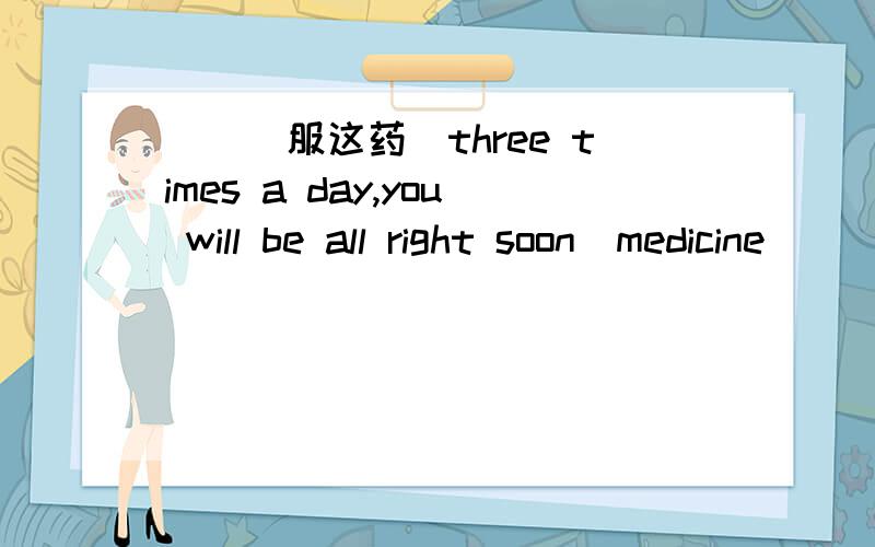 （）（服这药）three times a day,you will be all right soon（medicine ）