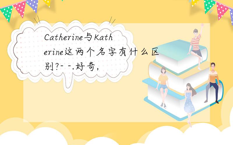 Catherine与Katherine这两个名字有什么区别?- -.好奇,