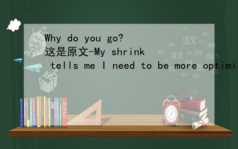Why do you go?这是原文-My shrink tells me I need to be more optimistic-silly idiot that she is.-Why do you go?-Because I want to be happy - because I want to move away,have a family myself这里why do you go