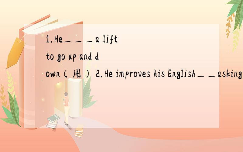 1.He___a lift to go up and down（用） 2.He improves his English__asking teachers for help.(用）