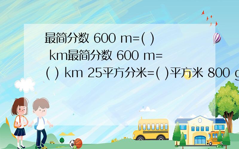 最简分数 600 m=( ) km最简分数 600 m=( ) km 25平方分米=( )平方米 800 g=( ) kg 125平方厘米=( )平方分米 40 小时=( )日 70kg=( )t