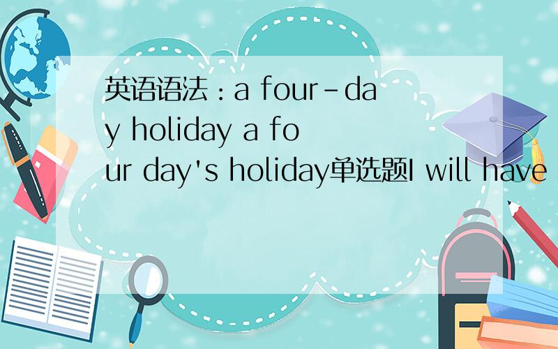 英语语法：a four-day holiday a four day's holiday单选题I will have a holiday soon.应该选four-day 还是 four day's?我感觉两个都对呀!