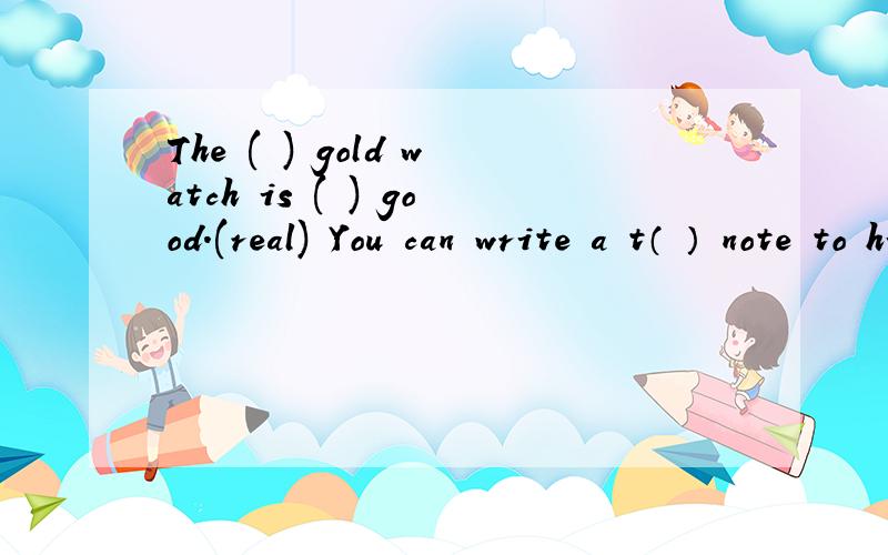 The ( ) gold watch is ( ) good.(real) You can write a t（ ） note to him.第一个是用所给词正确形式填空.第二个是根据首字母写单词.