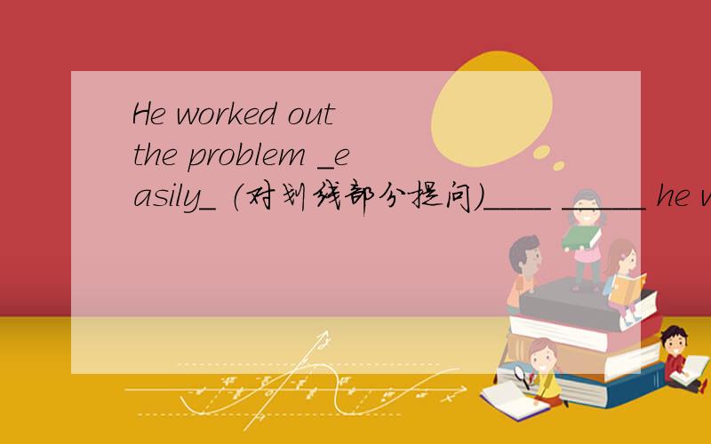He worked out the problem _easily_ （对划线部分提问）____ _____ he work out the problem?