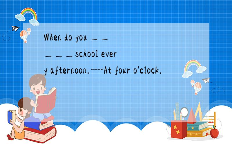 When do you _____school every afternoon.----At four o'clock.
