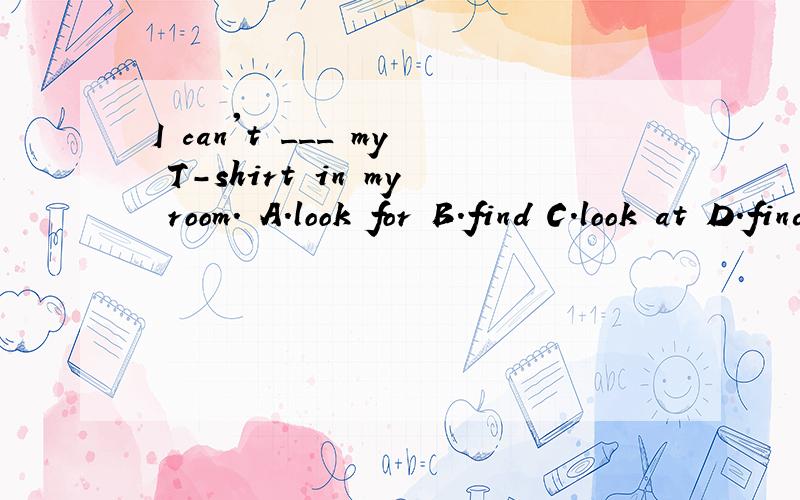 I can't ___ my T-shirt in my room. A.look for B.find C.look at D.finds 详细的解析,谢谢!