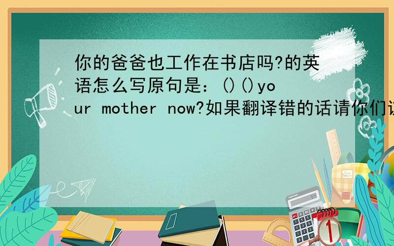 你的爸爸也工作在书店吗?的英语怎么写原句是：()()your mother now?如果翻译错的话请你们谅解，