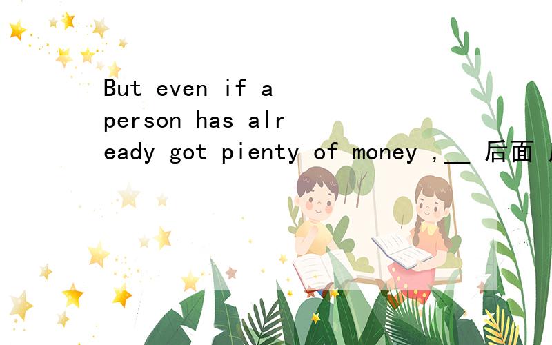 But even if a person has already got pienty of money ,__ 后面 应该 填什么