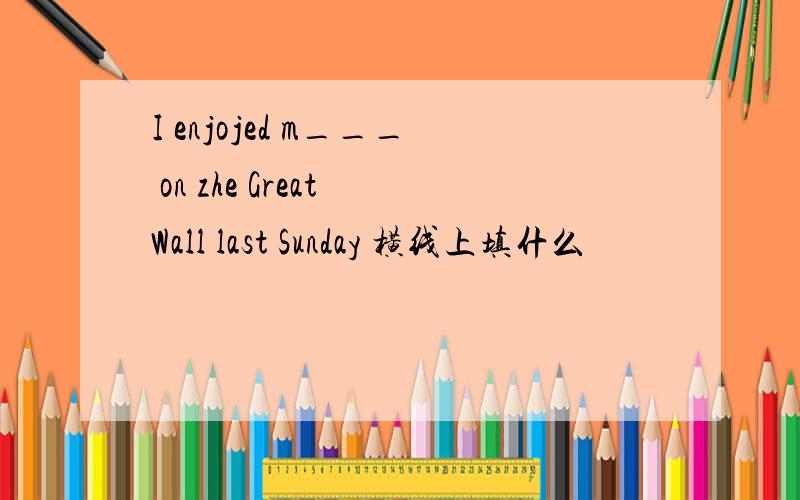 I enjojed m___ on zhe Great Wall last Sunday 横线上填什么