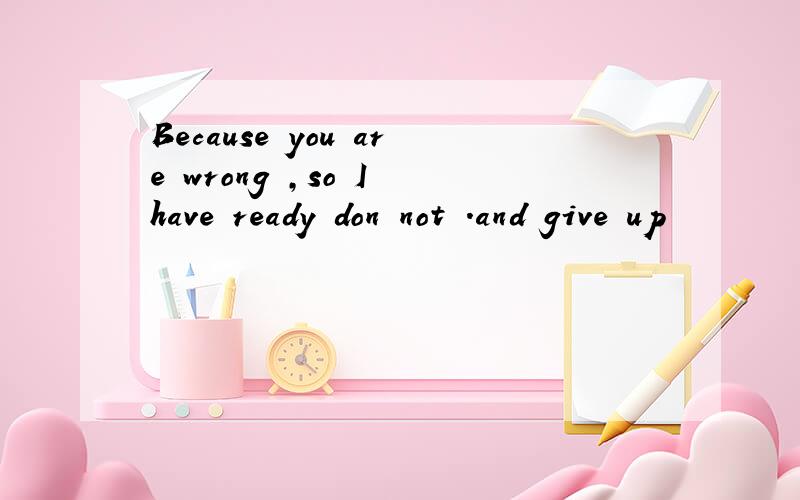Because you are wrong ,so I have ready don not .and give up