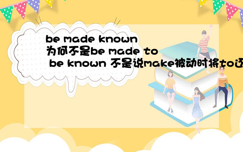 be made known 为何不是be made to be known 不是说make被动时将to还原么?比如说这道题：The result of the entrance exams was not made______to de public until last Friday.A to be known B known 为何选B