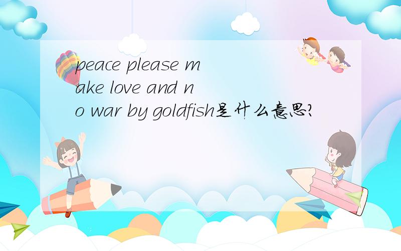 peace please make love and no war by goldfish是什么意思?