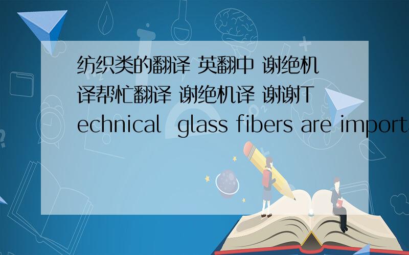 纺织类的翻译 英翻中 谢绝机译帮忙翻译 谢绝机译 谢谢Technical  glass fibers are important  products.  They are used mainly to reinforce matrices like polymers, metals, plaster,  cements, and  even glasses.  They are further appli